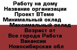 Работу на дому › Название организации ­ Проект ВТеме  › Минимальный оклад ­ 600 › Максимальный оклад ­ 3 000 › Возраст от ­ 18 - Все города Работа » Вакансии   . Новосибирская обл.,Новосибирск г.